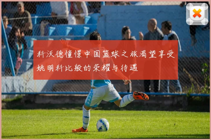 科沃德憧憬中国篮球之旅渴望享受姚明科比般的荣耀与待遇