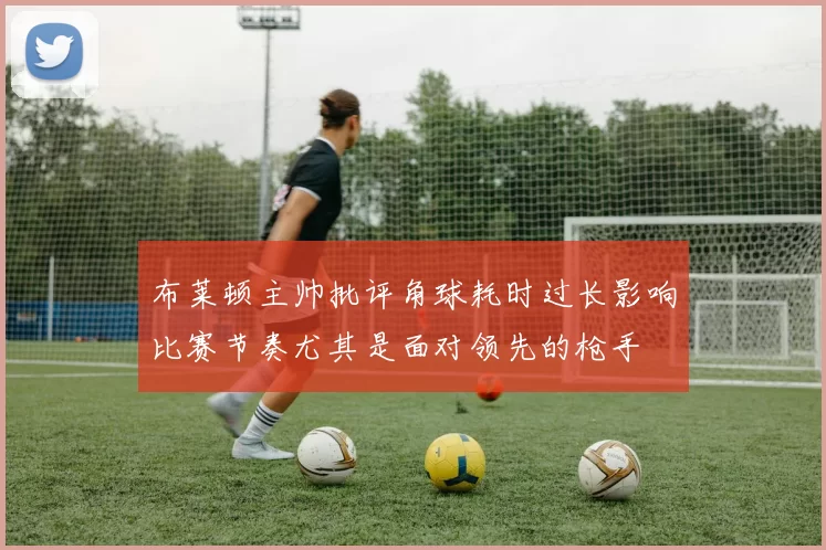 布莱顿主帅批评角球耗时过长影响比赛节奏尤其是面对领先的枪手