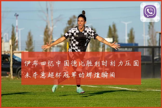 伊布回忆中国德比胜利时刻力压国米夺意超杯冠军的辉煌瞬间