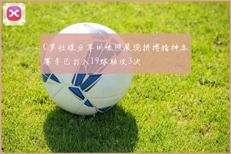 C罗社媒分享训练照展现拼搏精神本赛季已打入19球助攻3次