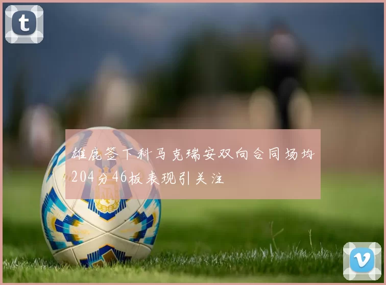 雄鹿签下科马克瑞安双向合同场均204分46板表现引关注