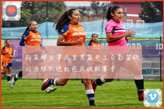 孙亚辉分享北京男篮开工合影翟晓川为球队送红包庆祝新赛季