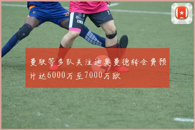 曼联等多队关注迪奥曼德转会费预计达6000万至7000万欧