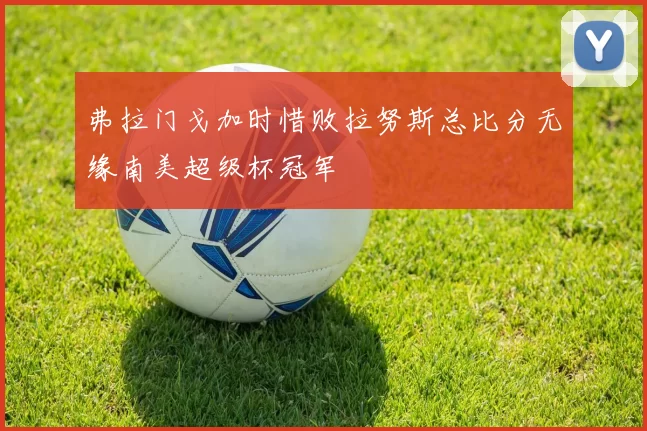 弗拉门戈加时惜败拉努斯总比分无缘南美超级杯冠军