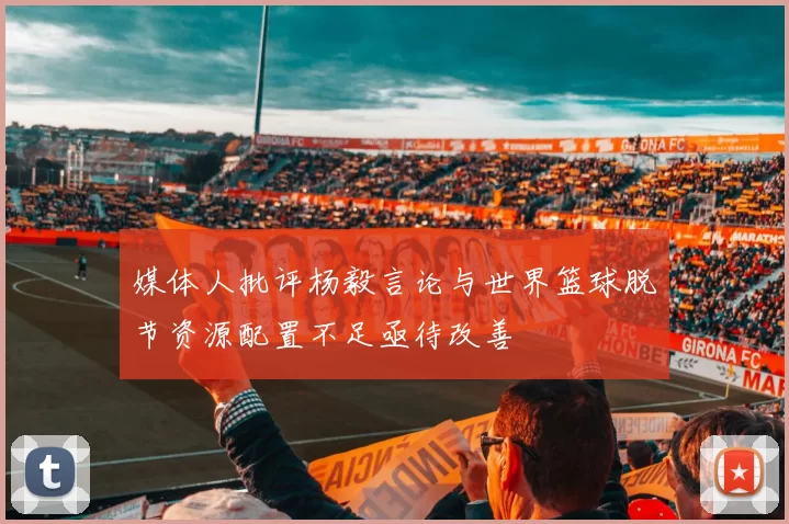 媒体人批评杨毅言论与世界篮球脱节资源配置不足亟待改善