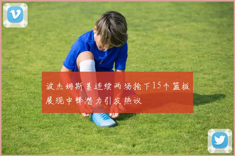 波杰姆斯基连续两场抢下15个篮板展现中锋潜力引发热议