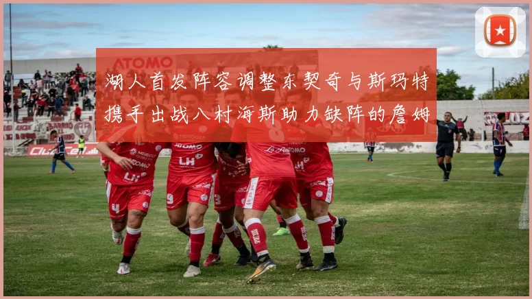 湖人首发阵容调整东契奇与斯玛特携手出战八村海斯助力缺阵的詹姆斯艾顿