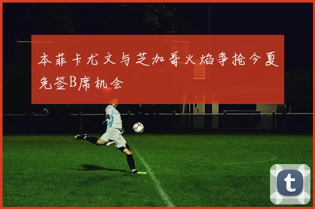本菲卡尤文与芝加哥火焰争抢今夏免签B席机会
