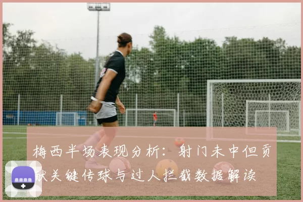 梅西半场表现分析：射门未中但贡献关键传球与过人拦截数据解读