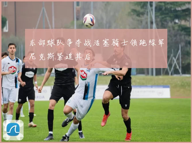 东部球队争夺战活塞骑士领跑绿军尼克斯紧追其后